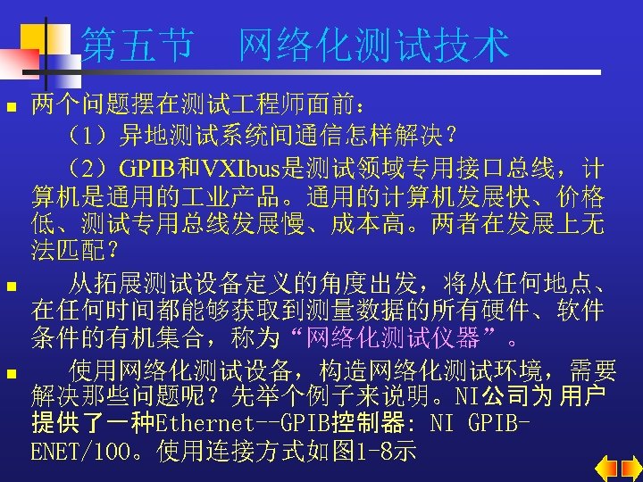 第五节 网络化测试技术 n n n 两个问题摆在测试 程师面前： （1）异地测试系统间通信怎样解决？ （2）GPIB和VXIbus是测试领域专用接口总线，计 算机是通用的 业产品。通用的计算机发展快、价格 低、测试专用总线发展慢、成本高。两者在发展上无 法匹配？ 从拓展测试设备定义的角度出发，将从任何地点、