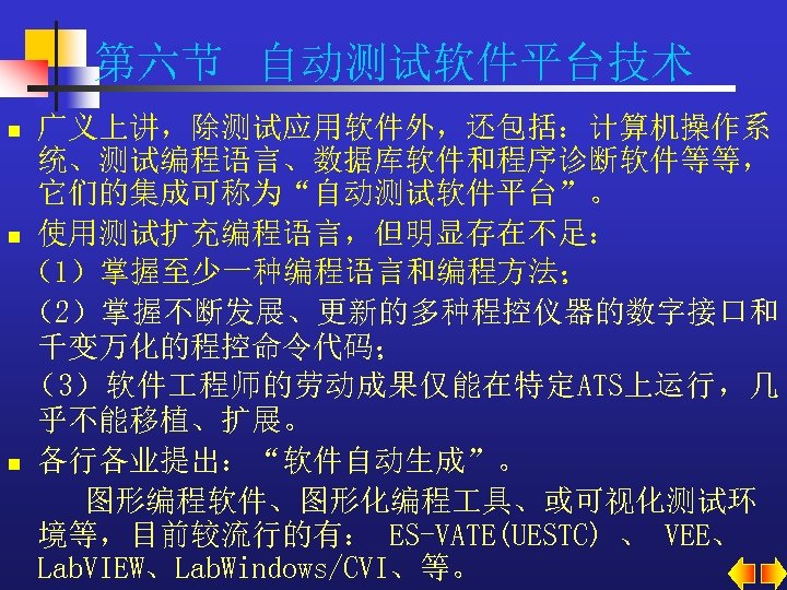 第六节 自动测试软件平台技术 广义上讲，除测试应用软件外，还包括：计算机操作系 统、测试编程语言、数据库软件和程序诊断软件等等， 它们的集成可称为“自动测试软件平台”。 n 使用测试扩充编程语言，但明显存在不足： （1）掌握至少一种编程语言和编程方法； （2）掌握不断发展、更新的多种程控仪器的数字接口和 千变万化的程控命令代码； （3）软件 程师的劳动成果仅能在特定ATS上运行，几 乎不能移植、扩展。 n