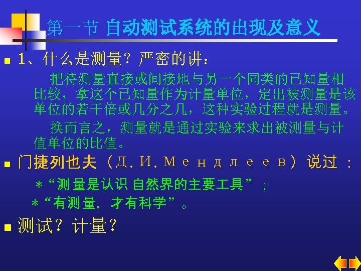 第一节 自动测试系统的出现及意义 n 1、什么是测量？严密的讲： 把待测量直接或间接地与另一个同类的已知量相 比较，拿这个已知量作为计量单位，定出被测量是该 单位的若干倍或几分之几，这种实验过程就是测量。 换而言之，测量就是通过实验来求出被测量与计 值单位的比值。 n 门捷列也夫（Д. И. Μендлеев）说过 ：