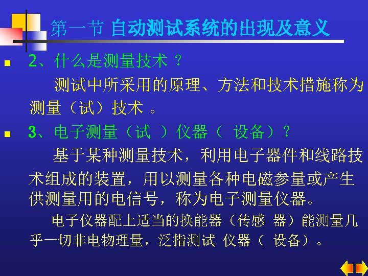 第一节 自动测试系统的出现及意义 n n 2、什么是测量技术 ？ 测试中所采用的原理、方法和技术措施称为 测量（试）技术 。 3、电子测量（试 ）仪器（ 设备）？ 基于某种测量技术，利用电子器件和线路技 术组成的装置，用以测量各种电磁参量或产生