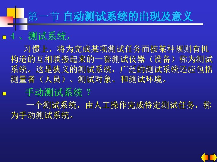 第一节 自动测试系统的出现及意义 n 4 、测试系统， 习惯上，将为完成某项测试任务而按某种规则有机 构造的互相联接起来的一套测试仪器（设备）称为测试 系统。这是狭义的测试系统，广泛的测试系统还应包括 测量者（人员）、测试对象、和测试环境。 n 手动测试系统 ？ 一个测试系统，由人 操作完成特定测试任务，称