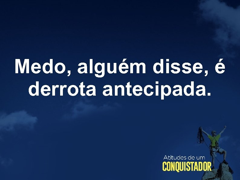 Medo, alguém disse, é derrota antecipada. 