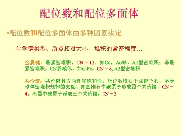 配位数和配位多面体 • 配位数和配位多面体由多种因素决定 化学键类型、质点相对大小、堆积的紧密程度… 金属键：最紧密堆积，CN = 12。如Cu，Au等，A 1型密堆积；非最 紧密堆积，CN要减低。如a-Fe，CN = 8, A 2型密堆积 共价键：共价键具方向性和饱和性，配位数取决于成键个数，不受