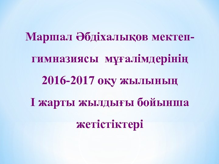 Маршал Әбдіхалықов мектепгимназиясы мұғалімдерінің 2016 -2017 оқу жылының І жарты жылдығы бойынша жетістіктері 