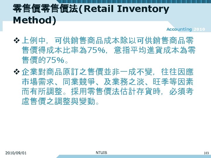 零售價零售價法(Retail Inventory Method) Accounting 2010 v 上例中，可供銷售商品成本除以可供銷售商品零 售價得成本比率為 75％，意指平均進貨成本為零 售價的75％。 v 企業對商品原訂之售價並非一成不變，往往因應 市場需求、同業競爭、及業務之淡、旺季等因素 而有所調整。採用零售價法估計存貨時，必須考