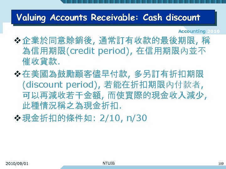Valuing Accounts Receivable: Cash discount Accounting 2010 v 企業於同意賒銷後, 通常訂有收款的最後期限, 稱 為信用期限(credit period), 在信用期限內並不