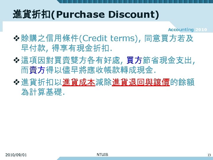 進貨折扣(Purchase Discount) Accounting 2010 v 賒購之信用條件(Credit terms), 同意買方若及 早付款, 得享有現金折扣. v 這項因對買賣雙方各有好處, 買方節省現金支出, 而賣方得以儘早將應收帳款轉成現金.
