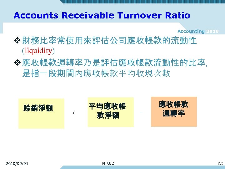 Accounts Receivable Turnover Ratio Accounting 2010 v 財務比率常使用來評估公司應收帳款的流動性 (liquidity) v 應收帳款週轉率乃是評估應收帳款流動性的比率， 是指一段期間內應收帳款平均收現次數 賒銷淨額 2010/09/01