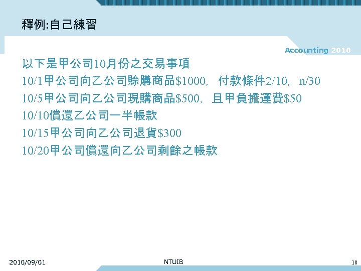 釋例: 自己練習 Accounting 2010 以下是甲公司 10月份之交易事項 10/1甲公司向乙公司賒購商品$1000，付款條件 2/10，n/30 10/5甲公司向乙公司現購商品$500，且甲負擔運費$50 10/10償還乙公司一半帳款 10/15甲公司向乙公司退貨$300 10/20甲公司償還向乙公司剩餘之帳款 2010/09/01 NTUIB
