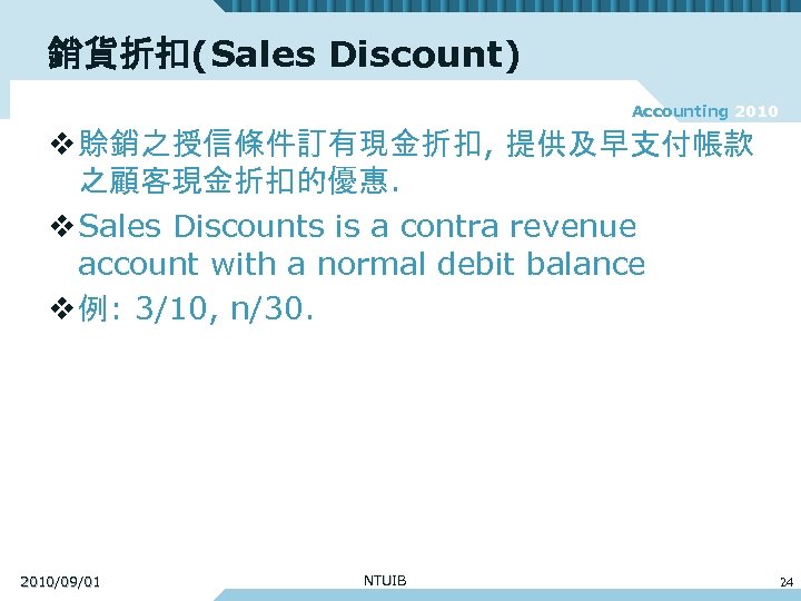 銷貨折扣(Sales Discount) Accounting 2010 v 賒銷之授信條件訂有現金折扣, 提供及早支付帳款 之顧客現金折扣的優惠. v Sales Discounts is a contra