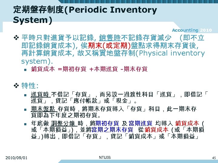 定期盤存制度(Periodic Inventory System) Accounting 2010 v 平時只對進貨予以記錄, 銷售時不記錄存貨減少 (即不立 即記錄銷貨成本), 俟期末(或定期)盤點求得期末存貨後, 再計算銷貨成本, 故又稱實地盤存制(Physical inventory