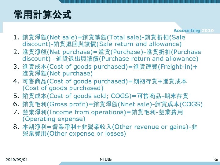 常用計算公式 Accounting 2010 1. 銷貨淨額(Net sale)=銷貨總額(Total sale)-銷貨折扣(Sale discount)-銷貨退回與讓價(Sale return and allowance) 2. 進貨淨額(Net purchase)=進貨(Purchase)-進貨折扣(Purchase