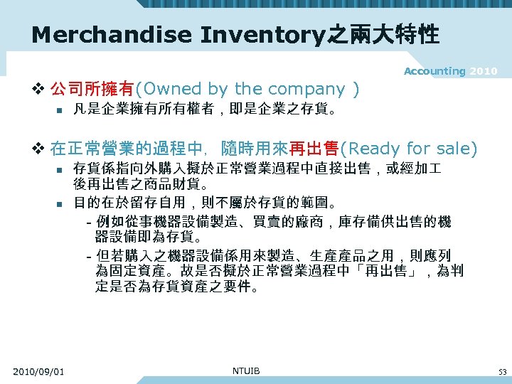 Merchandise Inventory之兩大特性 Accounting 2010 v 公司所擁有(Owned by the company ) n 凡是企業擁有所有權者，即是企業之存貨。 v 在正常營業的過程中，隨時用來再出售(Ready