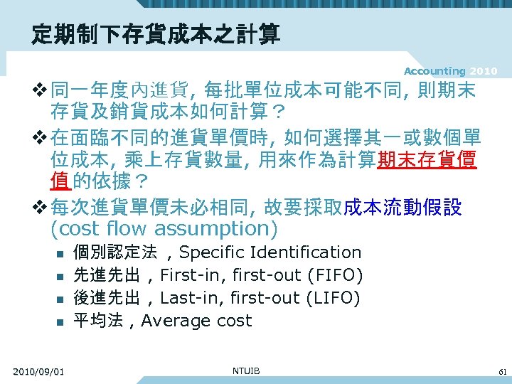 定期制下存貨成本之計算 Accounting 2010 v 同一年度內進貨, 每批單位成本可能不同, 則期末 存貨及銷貨成本如何計算？ v 在面臨不同的進貨單價時, 如何選擇其一或數個單 位成本, 乘上存貨數量, 用來作為計算期末存貨價