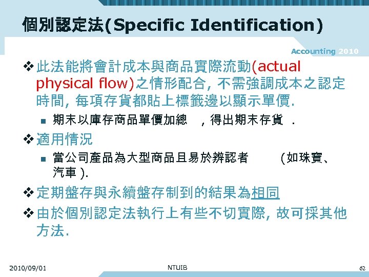 個別認定法(Specific Identification) Accounting 2010 v 此法能將會計成本與商品實際流動(actual physical flow)之情形配合, 不需強調成本之認定 時間, 每項存貨都貼上標籤邊以顯示單價. n 期末以庫存商品單價加總 ,