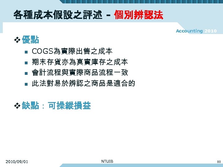 各種成本假設之評述 - 個別辨認法 Accounting 2010 v 優點 n n COGS為實際出售之成本 期末存貨亦為真實庫存之成本 會計流程與實際商品流程一致 此法對易於辨認之商品是適合的 v