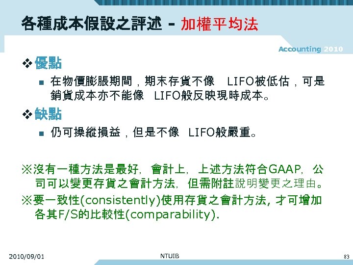 各種成本假設之評述 - 加權平均法 Accounting 2010 v 優點 n 在物價膨脹期間，期末存貨不像 LIFO被低估，可是 銷貨成本亦不能像 LIFO般反映現時成本。 v 缺點