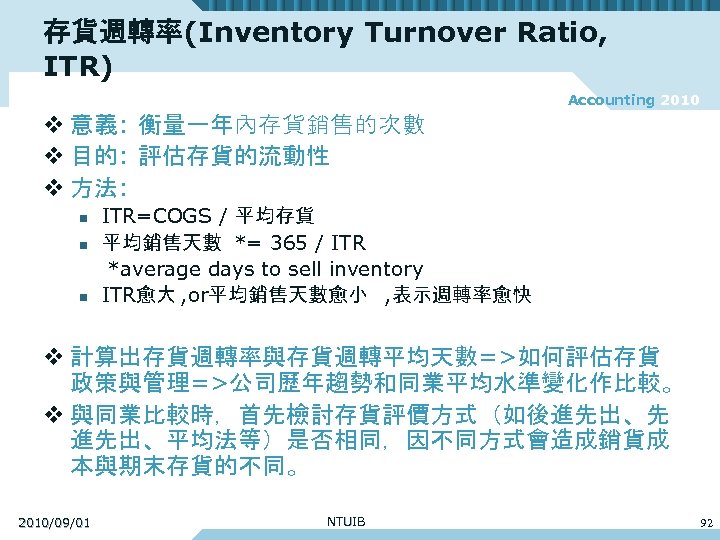 存貨週轉率(Inventory Turnover Ratio, ITR) Accounting 2010 v 意義: 衡量一年內存貨銷售的次數 v 目的: 評估存貨的流動性 v 方法: