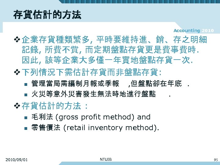 存貨估計的方法 Accounting 2010 v 企業存貨種類繁多, 平時要維持進、銷、存之明細 記錄, 所費不貲, 而定期盤點存貨更是費事費時. 因此, 該等企業大多僅一年實地盤點存貨一次. v 下列情況下需估計存貨而非盤點存貨: n