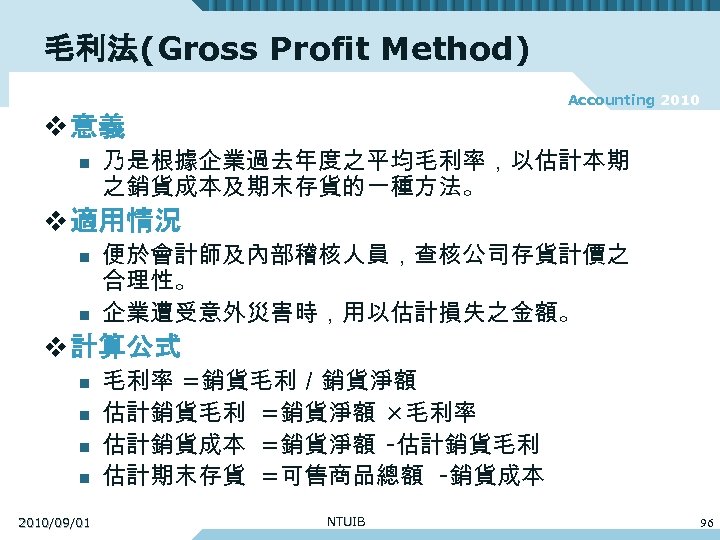 毛利法(Gross Profit Method) Accounting 2010 v 意義 n 乃是根據企業過去年度之平均毛利率，以估計本期 之銷貨成本及期末存貨的一種方法。 v 適用情況 n n