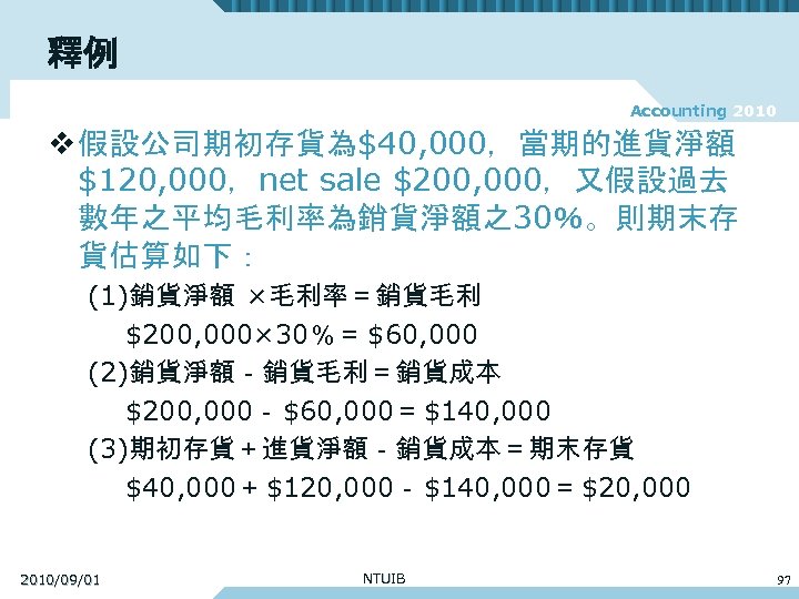 釋例 Accounting 2010 v 假設公司期初存貨為$40, 000，當期的進貨淨額 $120, 000，net sale $200, 000，又假設過去 數年之平均毛利率為銷貨淨額之30％。則期末存 貨估算如下： (1)銷貨淨額