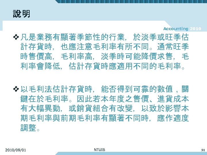 說明 Accounting 2010 v 凡是業務有顯著季節性的行業，於淡季或旺季估 計存貨時，也應注意毛利率有所不同。通常旺季 時售價高，毛利率高，淡季時可能降價求售，毛 利率會降低，估計存貨時應適用不同的毛利率。 v 以毛利法估計存貨時，能否得到可靠的數值，關 鍵在於毛利率。因此若本年度之售價、進貨成本 有大幅異動，或銷貨組合有改變，以致於影響本 期毛利率與前期毛利率有顯著不同時，應作適度 調整。