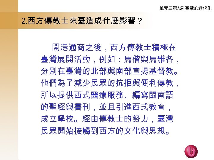 單元三第 3課 臺灣的近代化 2. 西方傳教士來臺造成什麼影響？ 　　 開港通商之後，西方傳教士積極在 臺灣展開活動，例如：馬偕與馬雅各， 分別在臺灣的北部與南部宣揚基督教。 他們為了減少民眾的抗拒與便利傳教， 所以提供西式醫療服務、編寫閩南語 的聖經與書刊，並且引進西式教育， 成立學校。經由傳教士的努力，臺灣 民眾開始接觸到西方的文化與思想。