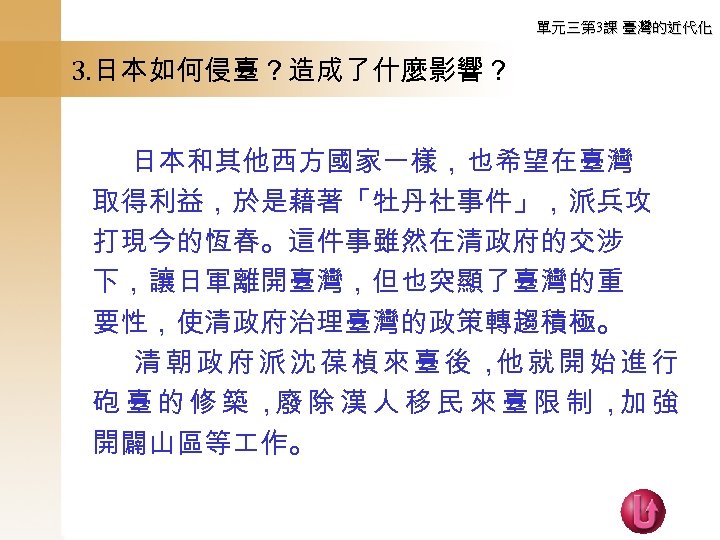 單元三第 3課 臺灣的近代化 3. 日本如何侵臺？造成了什麼影響？ 　　 日本和其他西方國家一樣，也希望在臺灣 取得利益，於是藉著「牡丹社事件」，派兵攻 打現今的恆春。這件事雖然在清政府的交涉 下，讓日軍離開臺灣，但也突顯了臺灣的重 要性，使清政府治理臺灣的政策轉趨積極。 　 清朝政府派沈葆楨來臺後， 就開始進行