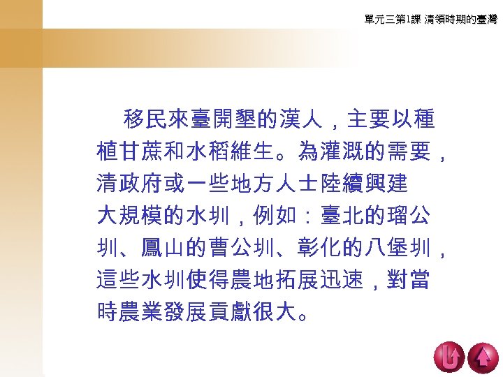 單元三第 1課 清領時期的臺灣 　　 移民來臺開墾的漢人，主要以種 植甘蔗和水稻維生。為灌溉的需要， 清政府或一些地方人士陸續興建 大規模的水圳，例如：臺北的瑠公 圳、鳳山的曹公圳、彰化的八堡圳， 這些水圳使得農地拓展迅速，對當 時農業發展貢獻很大。 