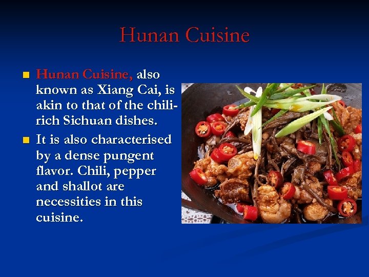 Hunan Cuisine n n Hunan Cuisine, also known as Xiang Cai, is akin to