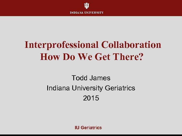 Interprofessional Collaboration How Do We Get There? Todd James Indiana University Geriatrics 2015 IU
