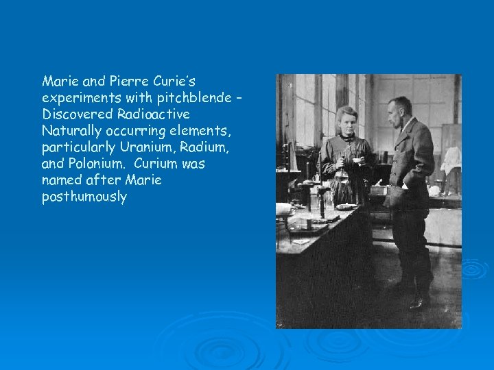 Marie and Pierre Curie’s experiments with pitchblende – Discovered Radioactive Naturally occurring elements, particularly