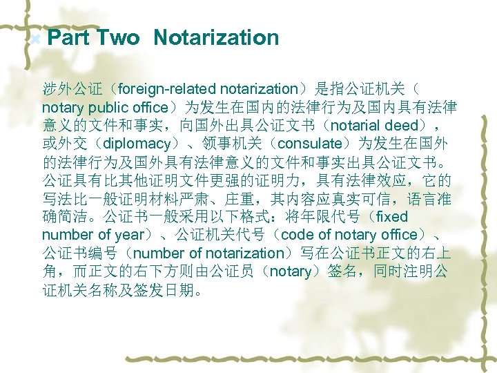  Part Two Notarization 涉外公证（foreign-related notarization）是指公证机关（ notary public office）为发生在国内的法律行为及国内具有法律 意义的文件和事实，向国外出具公证文书（notarial deed）， 或外交（diplomacy）、领事机关（consulate）为发生在国外 的法律行为及国外具有法律意义的文件和事实出具公证文书。 公证具有比其他证明文件更强的证明力，具有法律效应，它的