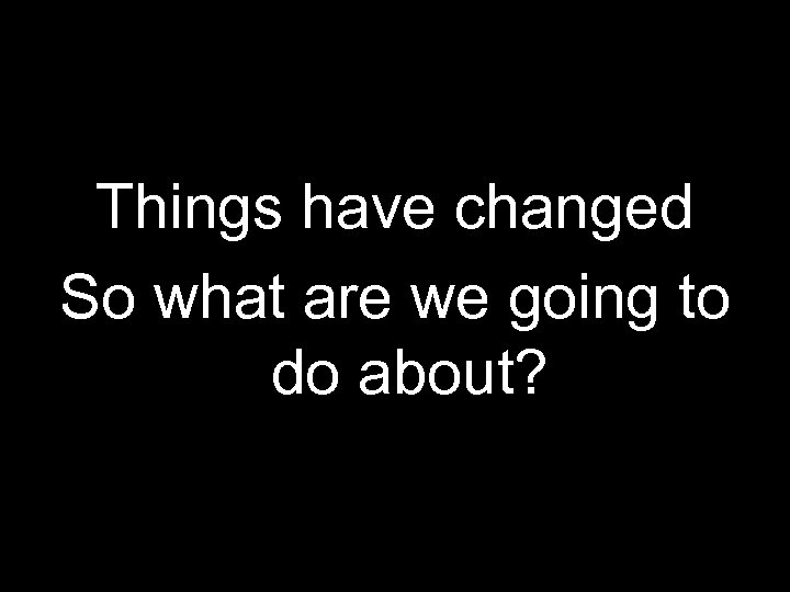 Things have changed So what are we going to do about? 