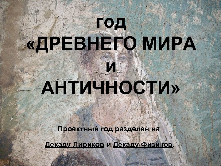 год «ДРЕВНЕГО МИРА и АНТИЧНОСТИ» Проектный год разделен на Декаду Лириков и Декаду Физиков.