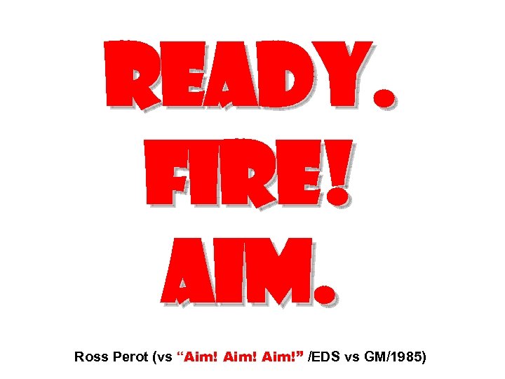 READY. FIRE! AIM. Ross Perot (vs “Aim!” /EDS vs GM/1985) 