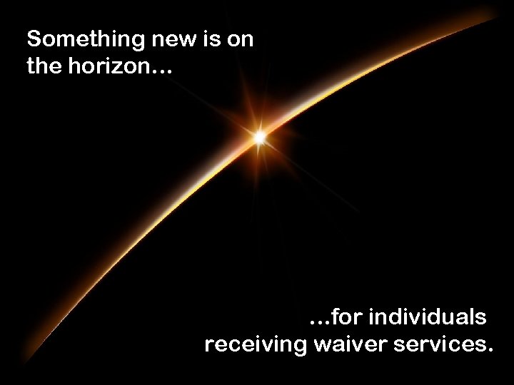 Something new is on the horizon… …for individuals receiving waiver services. 