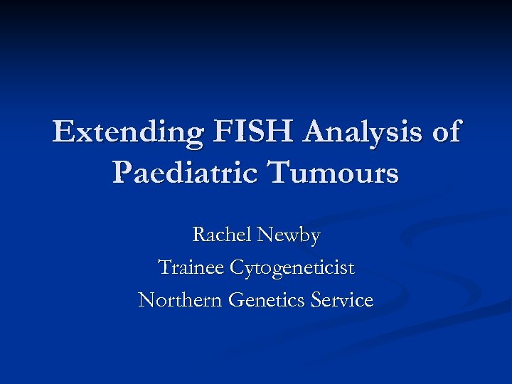 Extending FISH Analysis of Paediatric Tumours Rachel Newby Trainee Cytogeneticist Northern Genetics Service 