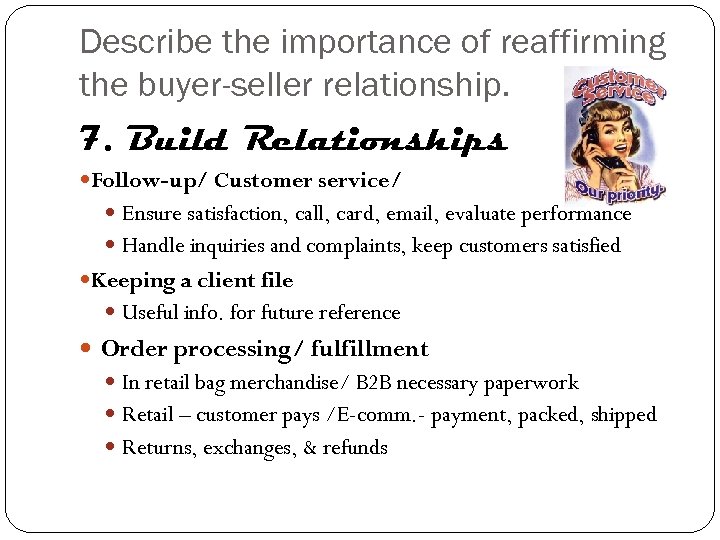 Describe the importance of reaffirming the buyer-seller relationship. 7. Build Relationships Follow-up/ Customer service/