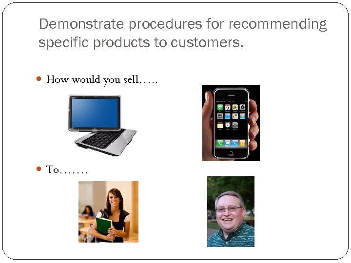 Demonstrate procedures for recommending specific products to customers. How would you sell…. . To…….