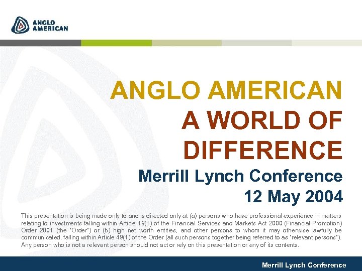 ANGLO AMERICAN A WORLD OF DIFFERENCE Merrill Lynch Conference 12 May 2004 This presentation