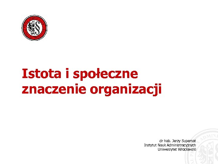Istota i społeczne znaczenie organizacji dr hab. Jerzy Supernat Instytut Nauk Administracyjnych Uniwersytet Wrocławski