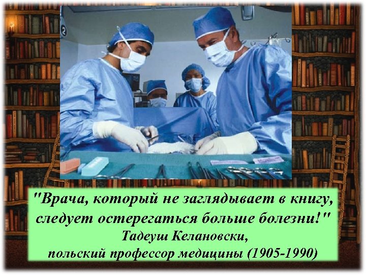 "Врача, который не заглядывает в книгу, следует остерегаться больше болезни!" Тадеуш Келановски, польский профессор