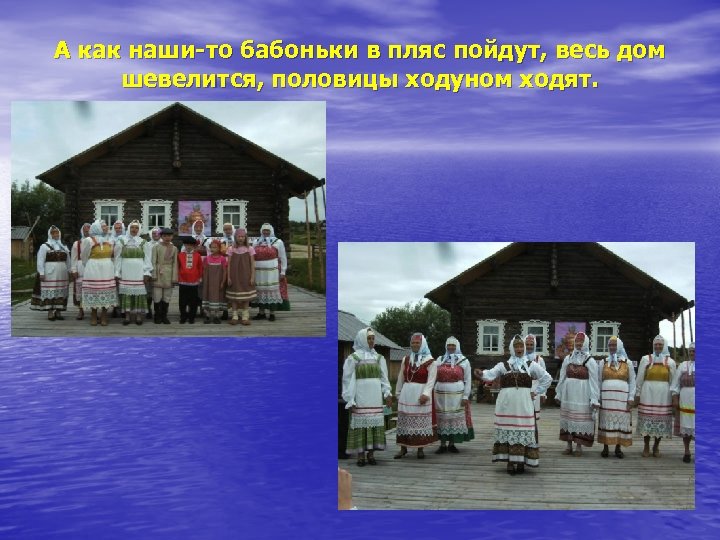 А как наши-то бабоньки в пляс пойдут, весь дом шевелится, половицы ходуном ходят. 