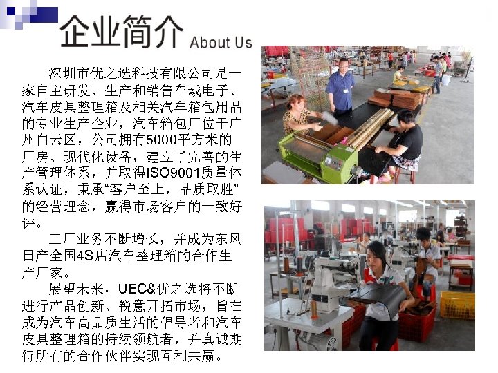深圳市优之选科技有限公司是一 家自主研发、生产和销售车载电子、 汽车皮具整理箱及相关汽车箱包用品 的专业生产企业，汽车箱包厂位于广 州白云区，公司拥有5000平方米的 厂房、现代化设备，建立了完善的生 产管理体系，并取得ISO 9001质量体 系认证，秉承“客户至上，品质取胜” 的经营理念，赢得市场客户的一致好 评。 厂业务不断增长，并成为东风 日产全国 4