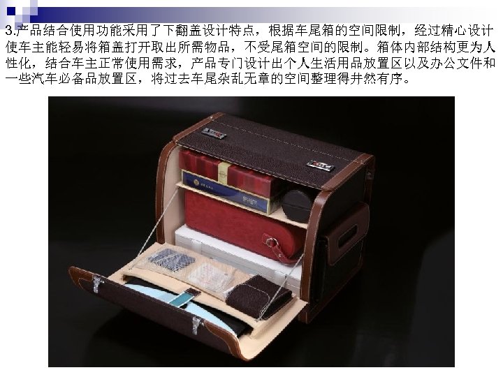 3. 产品结合使用功能采用了下翻盖设计特点，根据车尾箱的空间限制，经过精心设计 使车主能轻易将箱盖打开取出所需物品，不受尾箱空间的限制。箱体内部结构更为人 性化，结合车主正常使用需求，产品专门设计出个人生活用品放置区以及办公文件和 一些汽车必备品放置区，将过去车尾杂乱无章的空间整理得井然有序。 