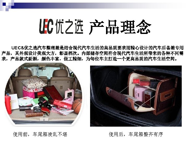 产品理念 UEC&优之选汽车整理箱是结合现代汽车生活的高品质要求而精心设计的汽车后备箱专用 产品，其外观设计美观大方，彰显档次。内部储存空间符合现代汽车生活所带来的各种不同需 求，产品款式新颖，颜色丰富，做 精细，为每位车主打造一个更高品质的汽车生活空间。 使用前，车尾箱凌乱不堪 使用后，车尾箱整齐有序 