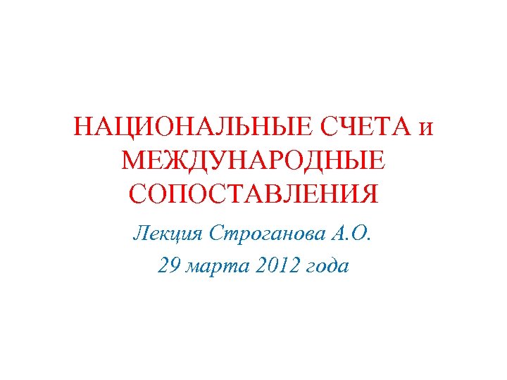 НАЦИОНАЛЬНЫЕ СЧЕТА и МЕЖДУНАРОДНЫЕ СОПОСТАВЛЕНИЯ Лекция Строганова А. О. 29 марта 2012 года 