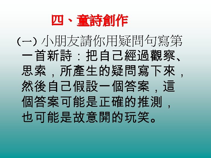 四、童詩創作 （一）小朋友請你用疑問句寫第 一首新詩：把自己經過觀察、 思索，所產生的疑問寫下來， 然後自己假設一個答案，這 個答案可能是正確的推測， 也可能是故意開的玩笑。 