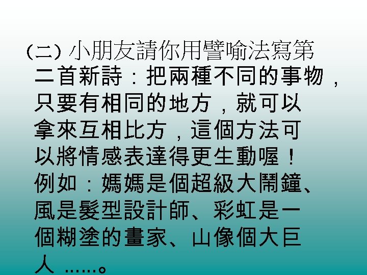 （二）小朋友請你用譬喻法寫第 二首新詩：把兩種不同的事物， 只要有相同的地方，就可以 拿來互相比方，這個方法可 以將情感表達得更生動喔！ 例如：媽媽是個超級大鬧鐘、 風是髮型設計師、彩虹是一 個糊塗的畫家、山像個大巨 人 ……。 